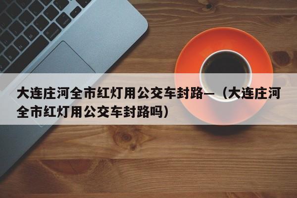 大连庄河全市红灯用公交车封路—（大连庄河全市红灯用公交车封路吗）