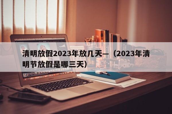 清明放假2023年放几天—（2023年清明节放假是哪三天）