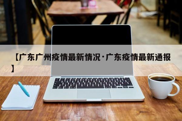 【广东广州疫情最新情况·广东疫情最新通报】