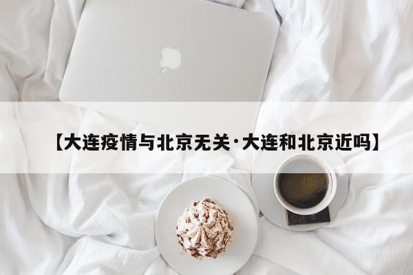 【大连疫情与北京无关·大连和北京近吗】