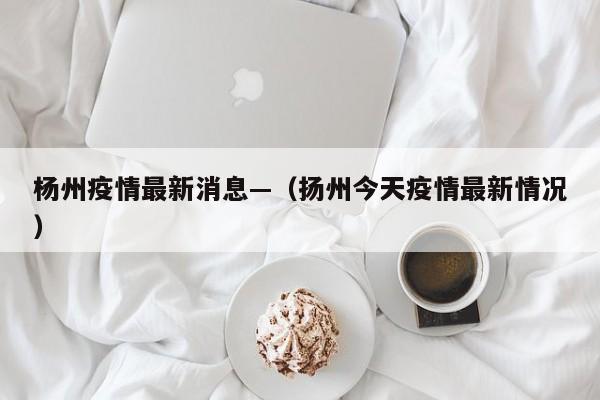杨州疫情最新消息—（扬州今天疫情最新情况）