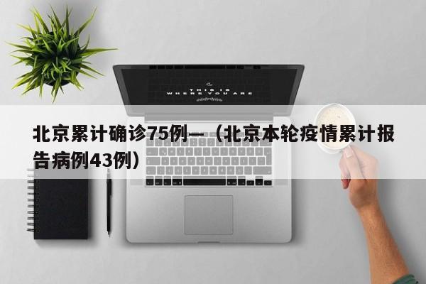 北京累计确诊75例—(北京本轮疫情累计报告病例43例)