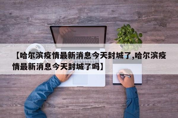 【哈尔滨疫情最新消息今天封城了,哈尔滨疫情最新消息今天封城了吗】