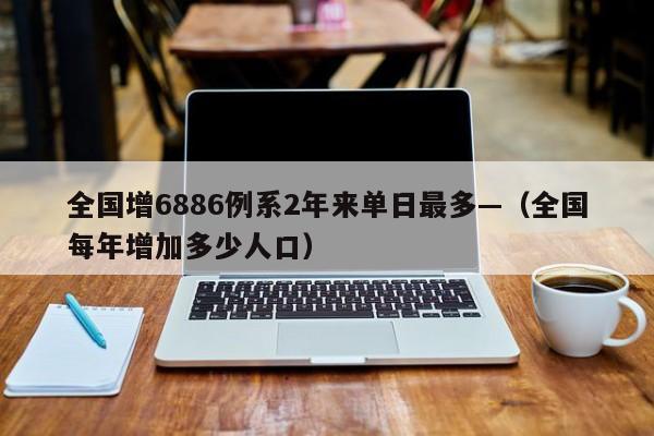 全国增6886例系2年来单日最多—（全国每年增加多少人口）