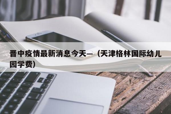 晋中疫情最新消息今天—（天津格林国际幼儿园学费）