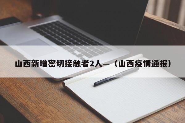 山西新增密切接触者2人—（山西疫情通报）