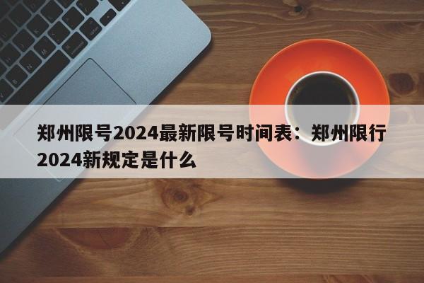 郑州限号2024最新限号时间表：郑州限行2024新规定是什么