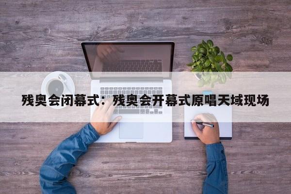 残奥会闭幕式:残奥会开幕式原唱天域现场