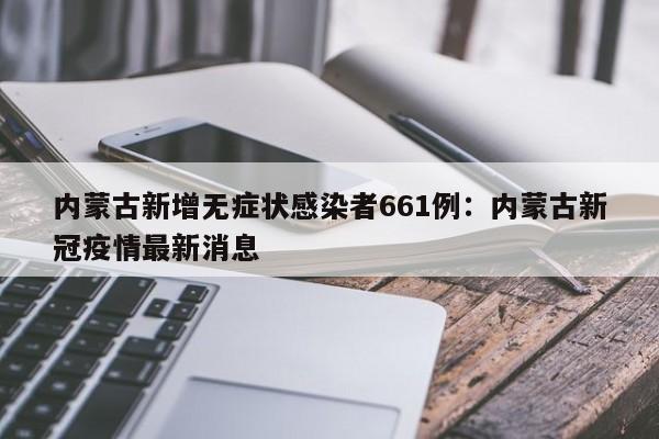 内蒙古新增无症状感染者661例：内蒙古新冠疫情最新消息