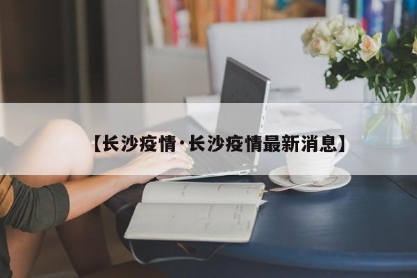 【长沙疫情·长沙疫情最新消息】