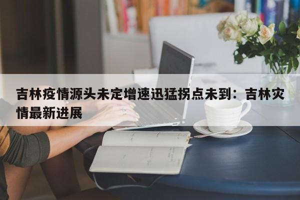 吉林疫情源头未定增速迅猛拐点未到：吉林灾情最新进展