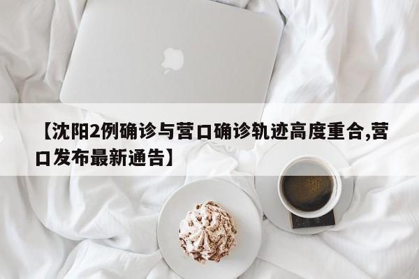【沈阳2例确诊与营口确诊轨迹高度重合,营口发布最新通告】