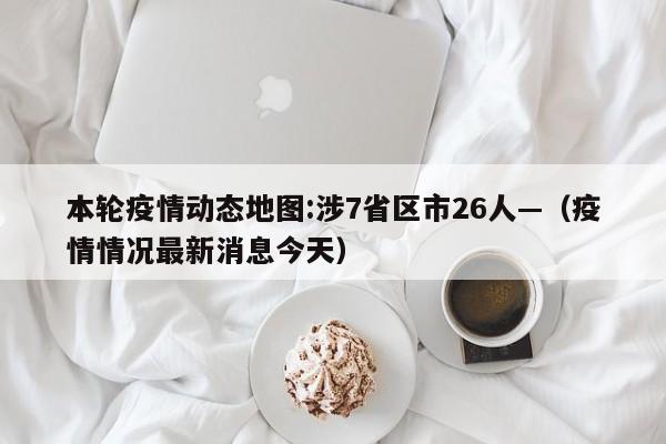本轮疫情动态地图:涉7省区市26人—（疫情情况最新消息今天）
