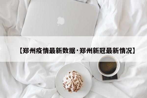 【郑州疫情最新数据·郑州新冠最新情况】
