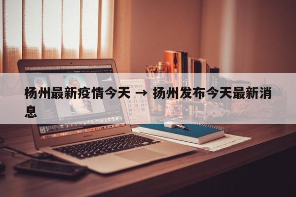 杨州最新疫情今天 → 扬州发布今天最新消息