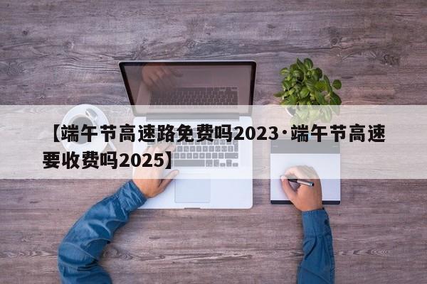 【端午节高速路免费吗2023·端午节高速要收费吗2025】