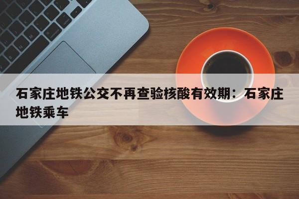 石家庄地铁公交不再查验核酸有效期:石家庄地铁乘车