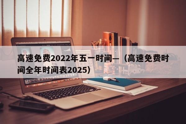 高速免费2022年五一时间—（高速免费时间全年时间表2025）
