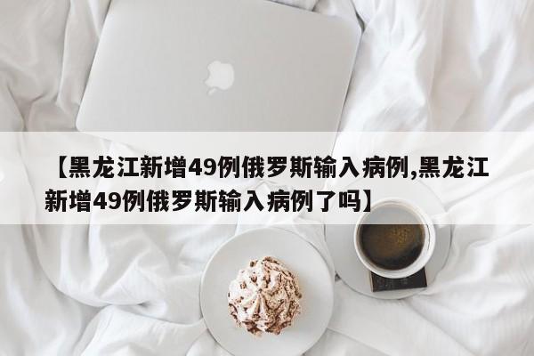 【黑龙江新增49例俄罗斯输入病例,黑龙江新增49例俄罗斯输入病例了吗】