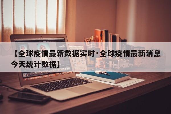 【全球疫情最新数据实时·全球疫情最新消息今天统计数据】