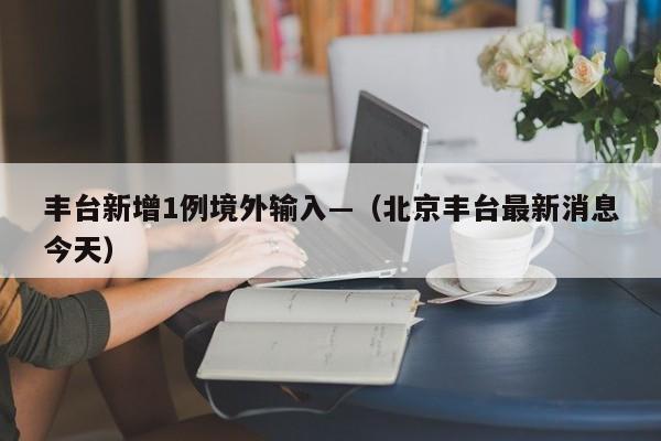 丰台新增1例境外输入—（北京丰台最新消息今天）
