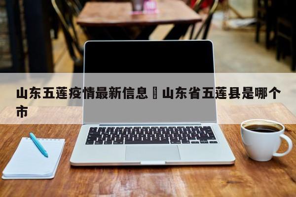 山东五莲疫情最新信息›山东省五莲县是哪个市