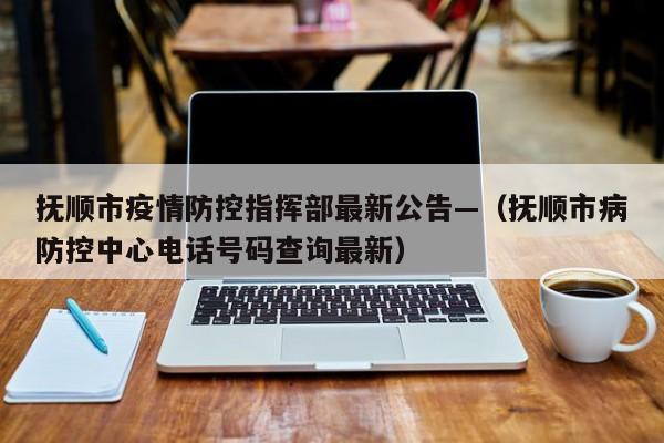 抚顺市疫情防控指挥部最新公告—（抚顺市病防控中心电话号码查询最新）