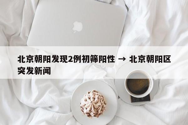 北京朝阳发现2例初筛阳性 → 北京朝阳区突发新闻