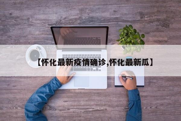 【怀化最新疫情确诊,怀化最新瓜】