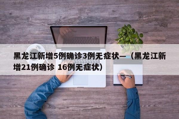 黑龙江新增5例确诊3例无症状—（黑龙江新增21例确诊 16例无症状）