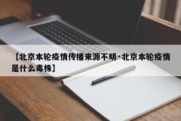【北京本轮疫情传播来源不明·北京本轮疫情是什么毒株】
