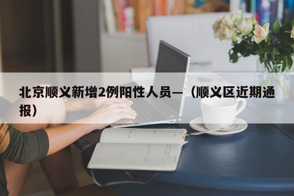 北京顺义新增2例阳性人员—（顺义区近期通报）
