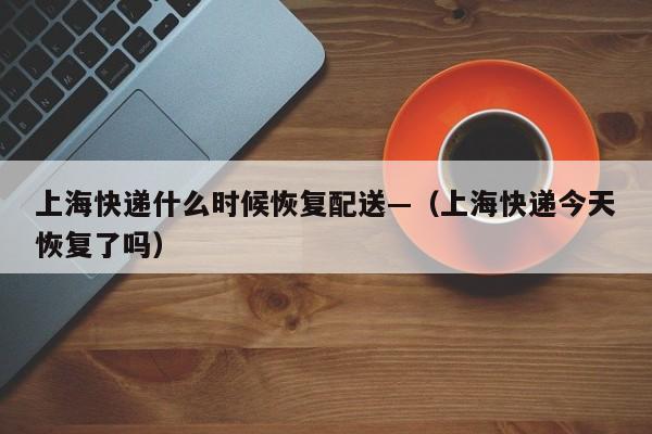 上海快递什么时候恢复配送—（上海快递今天恢复了吗）