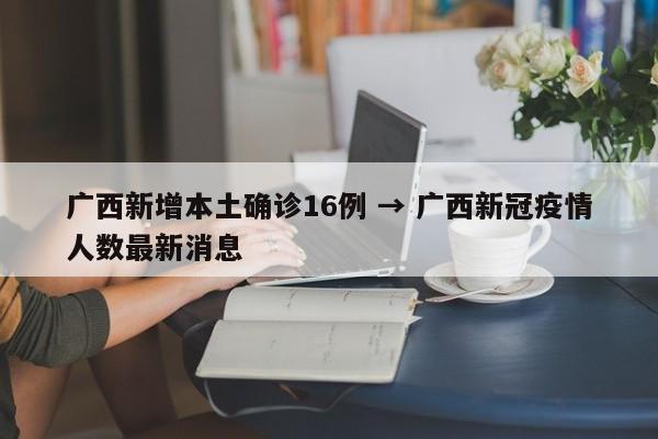 广西新增本土确诊16例 → 广西新冠疫情人数最新消息