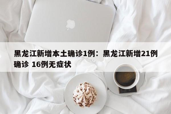 黑龙江新增本土确诊1例：黑龙江新增21例确诊 16例无症状