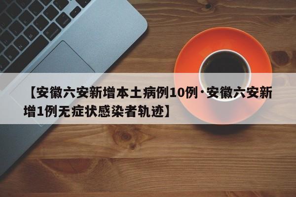 【安徽六安新增本土病例10例·安徽六安新增1例无症状感染者轨迹】