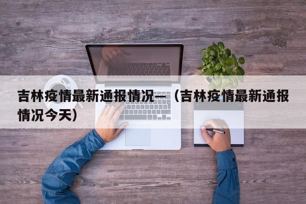 吉林疫情最新通报情况—（吉林疫情最新通报情况今天）