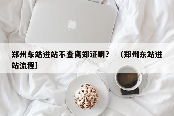 郑州东站进站不查离郑证明?—（郑州东站进站流程）
