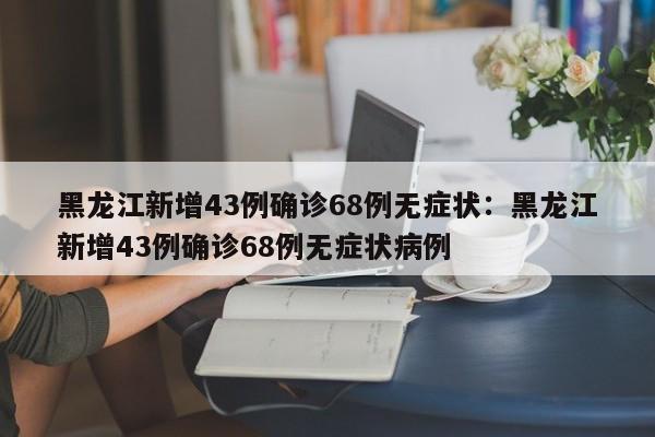 黑龙江新增43例确诊68例无症状：黑龙江新增43例确诊68例无症状病例