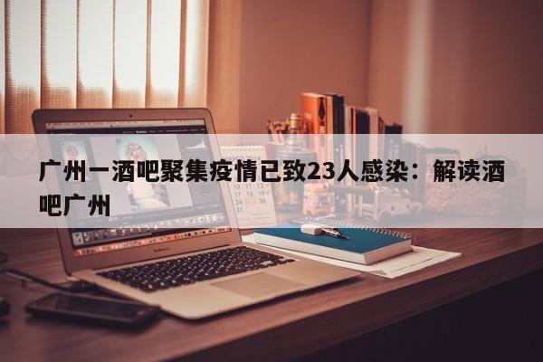 广州一酒吧聚集疫情已致23人感染：解读酒吧广州