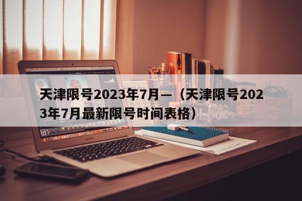 天津限号2023年7月—（天津限号2023年7月最新限号时间表格）