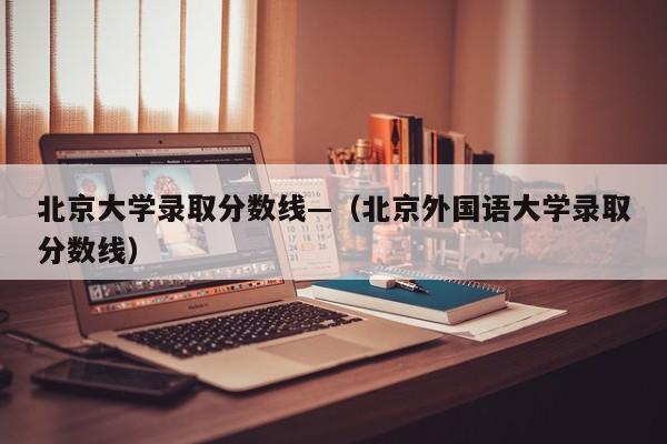 北京大学录取分数线—（北京外国语大学录取分数线）