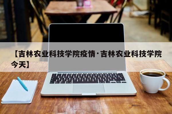 【吉林农业科技学院疫情·吉林农业科技学院今天】