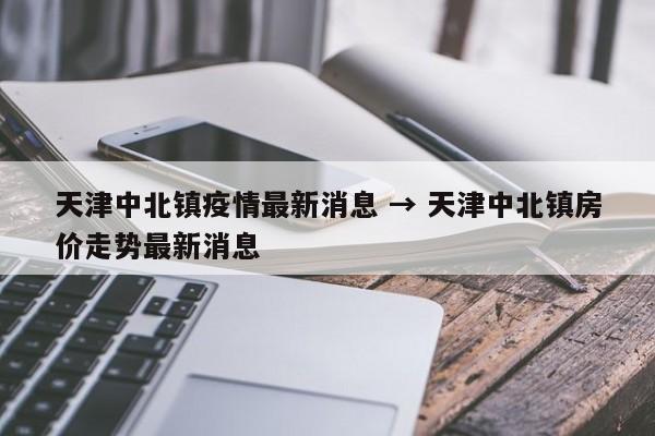 天津中北镇疫情最新消息 → 天津中北镇房价走势最新消息