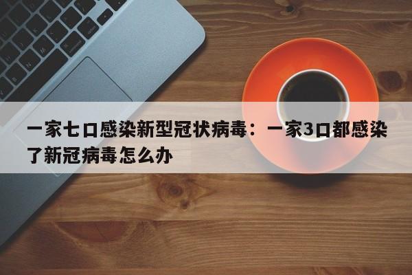 一家七口感染新型冠状病毒：一家3口都感染了新冠病毒怎么办