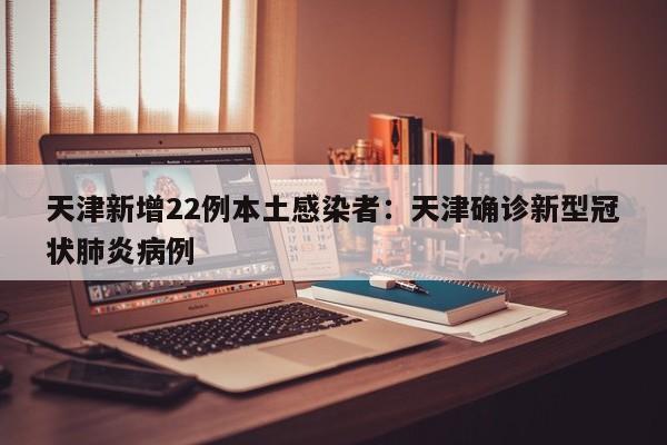天津新增22例本土感染者：天津确诊新型冠状肺炎病例