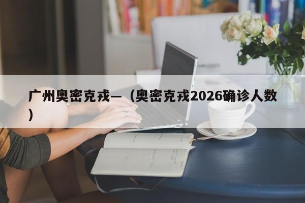 广州奥密克戎—（奥密克戎2026确诊人数）