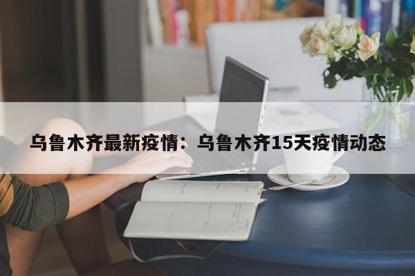 乌鲁木齐最新疫情：乌鲁木齐15天疫情动态