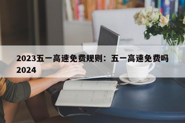 2023五一高速免费规则：五一高速免费吗2024