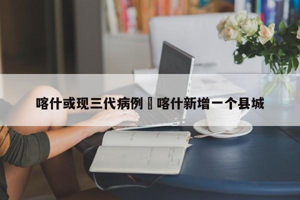 喀什或现三代病例›喀什新增一个县城